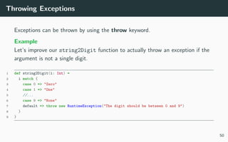 Throwing Exceptions
Exceptions can be thrown by using the throw keyword.
Example
Let’s improve our string2Digit function to actually throw an exception if the
argument is not a single digit.
1 def string2Digit(i: Int) =
2 i match {
3 case 0 => "Zero"
4 case 1 => "One"
5 //...
6 case 9 => "None"
7 default => throw new RuntimeException("The digit should be between 0 and 9")
8 }
9 }
50
 