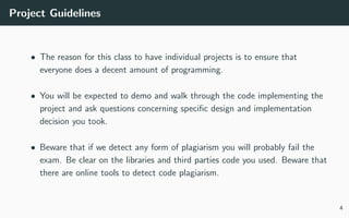 Project Guidelines
• The reason for this class to have individual projects is to ensure that
everyone does a decent amount of programming.
• You will be expected to demo and walk through the code implementing the
project and ask questions concerning speciﬁc design and implementation
decision you took.
• Beware that if we detect any form of plagiarism you will probably fail the
exam. Be clear on the libraries and third parties code you used. Beware that
there are online tools to detect code plagiarism.
4
 