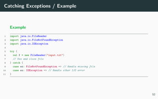 Catching Exceptions / Example
Example
1 import java.io.FileReader
2 import java.io.FileNotFoundException
3 import java.io.IOException
4
5 try {
6 val f = new FileReader("input.txt")
7 // Use and close file
8 } catch {
9 case ex: FileNotFoundException => // Handle missing file
10 case ex: IOException => // Handle other I/O error
11 }
52
 
