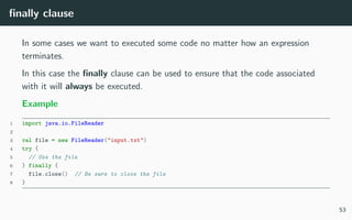 ﬁnally clause
In some cases we want to executed some code no matter how an expression
terminates.
In this case the ﬁnally clause can be used to ensure that the code associated
with it will always be executed.
Example
1 import java.io.FileReader
2
3 val file = new FileReader("input.txt")
4 try {
5 // Use the file
6 } finally {
7 file.close() // Be sure to close the file
8 }
53
 
