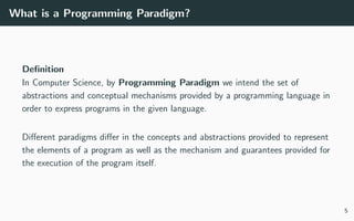 What is a Programming Paradigm?
Deﬁnition
In Computer Science, by Programming Paradigm we intend the set of
abstractions and conceptual mechanisms provided by a programming language in
order to express programs in the given language.
Diﬀerent paradigms diﬀer in the concepts and abstractions provided to represent
the elements of a program as well as the mechanism and guarantees provided for
the execution of the program itself.
5
 