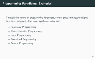 Programming Paradigms: Examples
Through the history of programming languages, several programming paradigms
have been proposed. The most signiﬁcant today are:
• Functional Programming
• Object Oriented Programming
• Logic Programming
• Procedural Programming
• Generic Programming
6
 