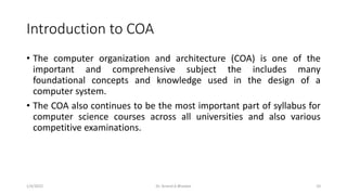 Introduction to COA
• The computer organization and architecture (COA) is one of the
important and comprehensive subject the includes many
foundational concepts and knowledge used in the design of a
computer system.
• The COA also continues to be the most important part of syllabus for
computer science courses across all universities and also various
competitive examinations.
1/4/2022 Dr. Anand A Bhaskar 10
 