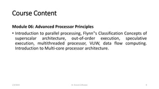 Course Content
Module 06: Advanced Processor Principles
• Introduction to parallel processing, Flynn‟s Classification Concepts of
superscalar architecture, out-of-order execution, speculative
execution, multithreaded processor, VLIW, data flow computing.
Introduction to Multi-core processor architecture.
1/4/2022 Dr. Anand A Bhaskar 8
 