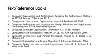 Text/Reference Books
1. Computer Organization and Architecture: Designing for Performance. Stallings
W. 10th Ed. Pearson Publication. 2013.
2. Computer Architecture and Organization. Hayes J. P. McGraw-Hill. 1988.
3. Computer Architecture and Organization: Design Principles and Applications.
Govindarajulu B. 2nd Ed. McGraw-Hill (India).
4. Structured Computer Organization. Tanenbaum A. S. 6th Ed. Pearson.
5. Computer System Architecture. Mano M. 3rd Ed., Pearson Publication, 2007.
6. Computer Architecture and Parallel Processing. Hwang K. & Briggs F. A.
McGraw-Hill
7. Computer Organization and Design. Chaudhuri P. P. Prentice Hall India, 2004.
8. Computer System Architecture and Organization. Usha M. & Shrikant T. S.
Wiley India. 2014.
1/4/2022 Dr. Anand A Bhaskar 9
 