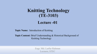 Knitting Technology
(TE-3103)
Lecture -01
Engr. Md. Lutfur Rahman
Lecturer, STEC
Topic Name: Introduction of Knitting
Topic Content: Brief Understanding & Historical Background of
Knitting Technology
 