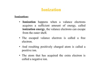 Ionization
Ionization:
• Ionization happens when a valance electrons
acquires a sufficient amount of energy, called
ioniza...