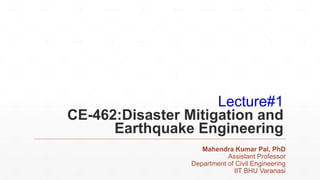 Lecture#1
CE-462:Disaster Mitigation and
Earthquake Engineering
Mahendra Kumar Pal, PhD
Assistant Professor
Department of Civil Engineering
IIT BHU Varanasi
 