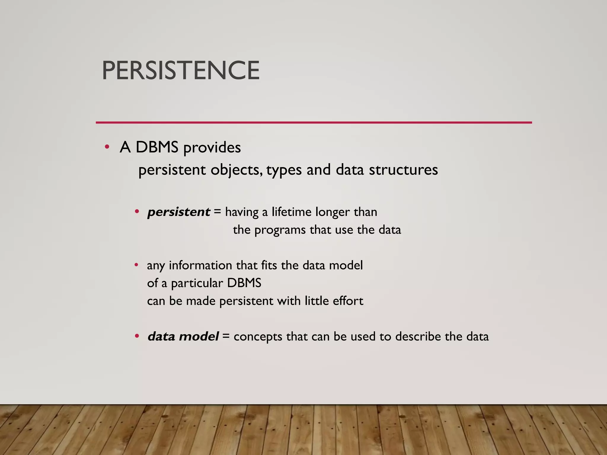 PERSISTENCE
&bull; A DBMS provides
persistent objects, types and data structures
&bull; persistent = having a lifetime longer than
the programs that use the data
&bull; any information that fits the data model
of a particular DBMS
can be made persistent with little effort
&bull; data model = concepts that can be used to describe the data
 
