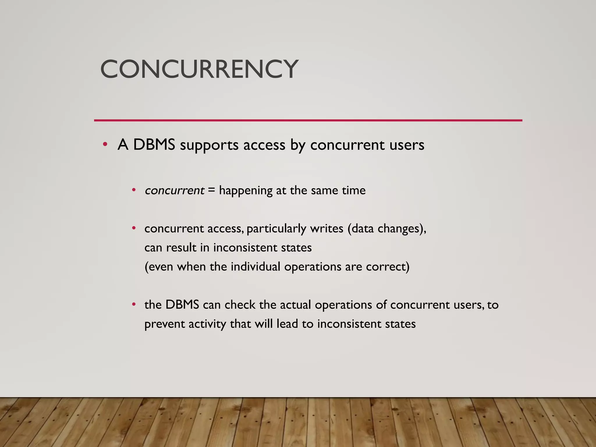 CONCURRENCY
&bull; A DBMS supports access by concurrent users
&bull; concurrent = happening at the same time
&bull; concurrent access, particularly writes (data changes),
can result in inconsistent states
(even when the individual operations are correct)
&bull; the DBMS can check the actual operations of concurrent users, to
prevent activity that will lead to inconsistent states
 