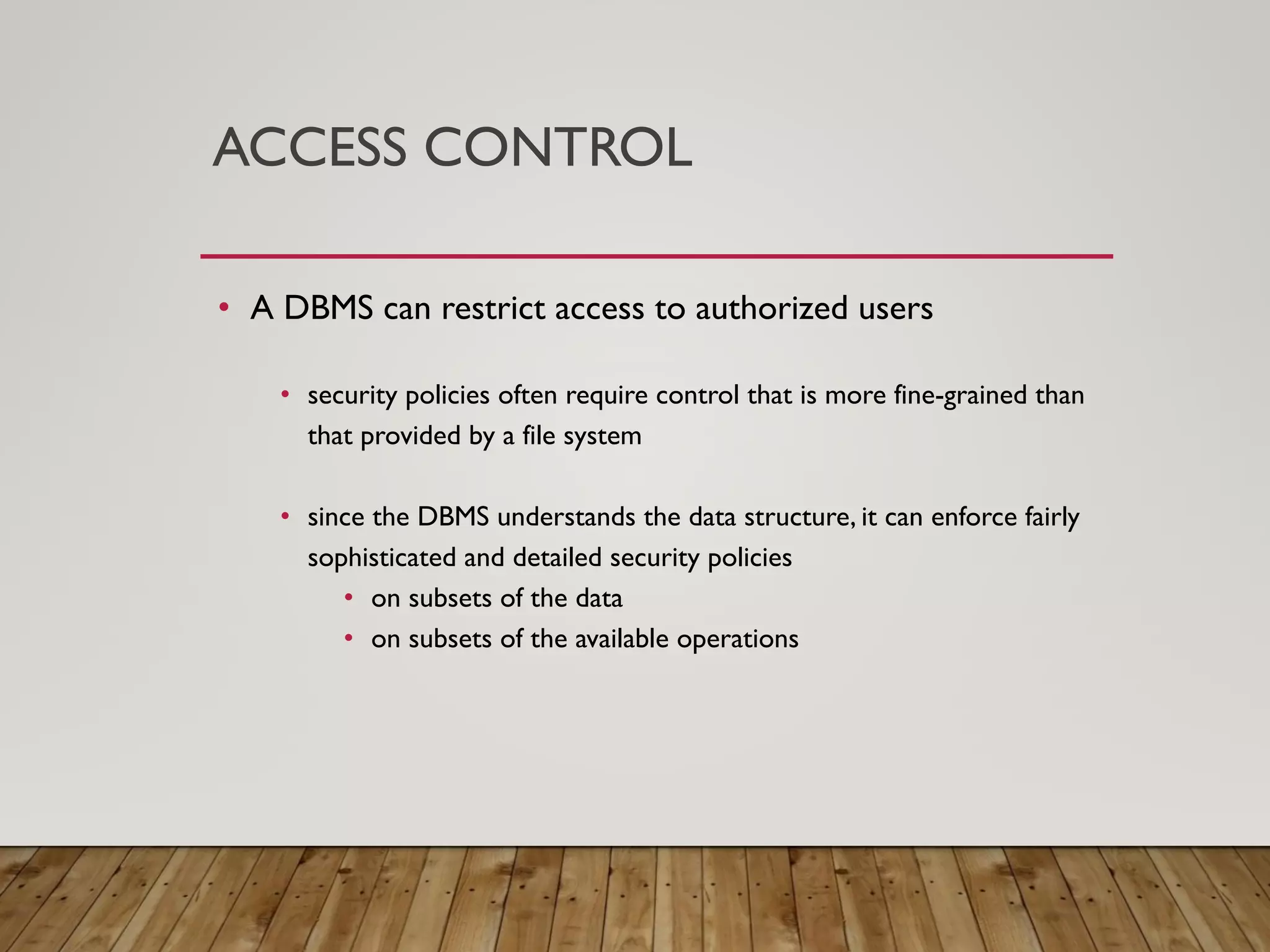 ACCESS CONTROL
&bull; A DBMS can restrict access to authorized users
&bull; security policies often require control that is more fine-grained than
that provided by a file system
&bull; since the DBMS understands the data structure, it can enforce fairly
sophisticated and detailed security policies
&bull; on subsets of the data
&bull; on subsets of the available operations
 