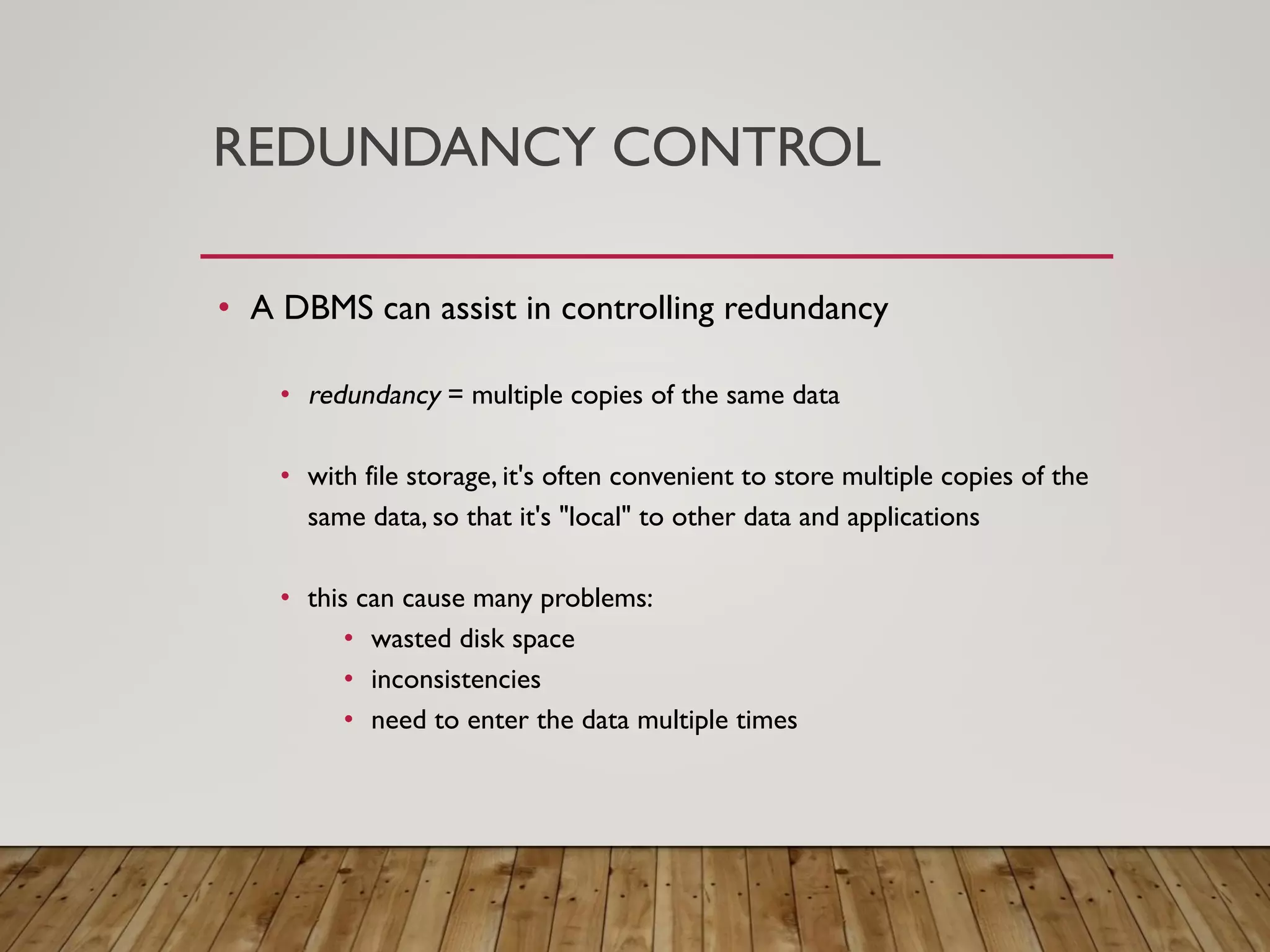REDUNDANCY CONTROL
&bull; A DBMS can assist in controlling redundancy
&bull; redundancy = multiple copies of the same data
&bull; with file storage, it's often convenient to store multiple copies of the
same data, so that it's "local" to other data and applications
&bull; this can cause many problems:
&bull; wasted disk space
&bull; inconsistencies
&bull; need to enter the data multiple times
 