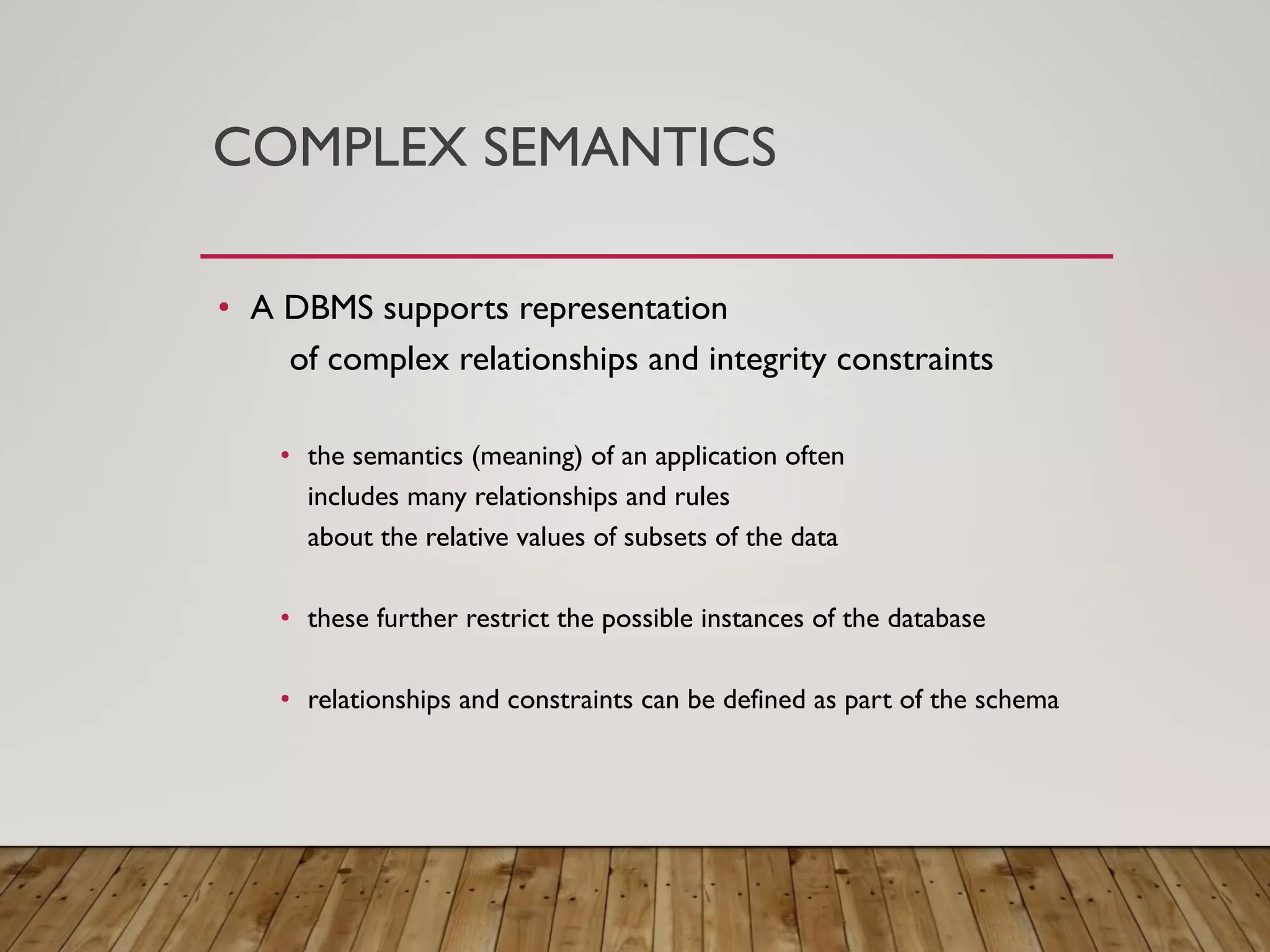 COMPLEX SEMANTICS
&bull; A DBMS supports representation
of complex relationships and integrity constraints
&bull; the semantics (meaning) of an application often
includes many relationships and rules
about the relative values of subsets of the data
&bull; these further restrict the possible instances of the database
&bull; relationships and constraints can be defined as part of the schema
 