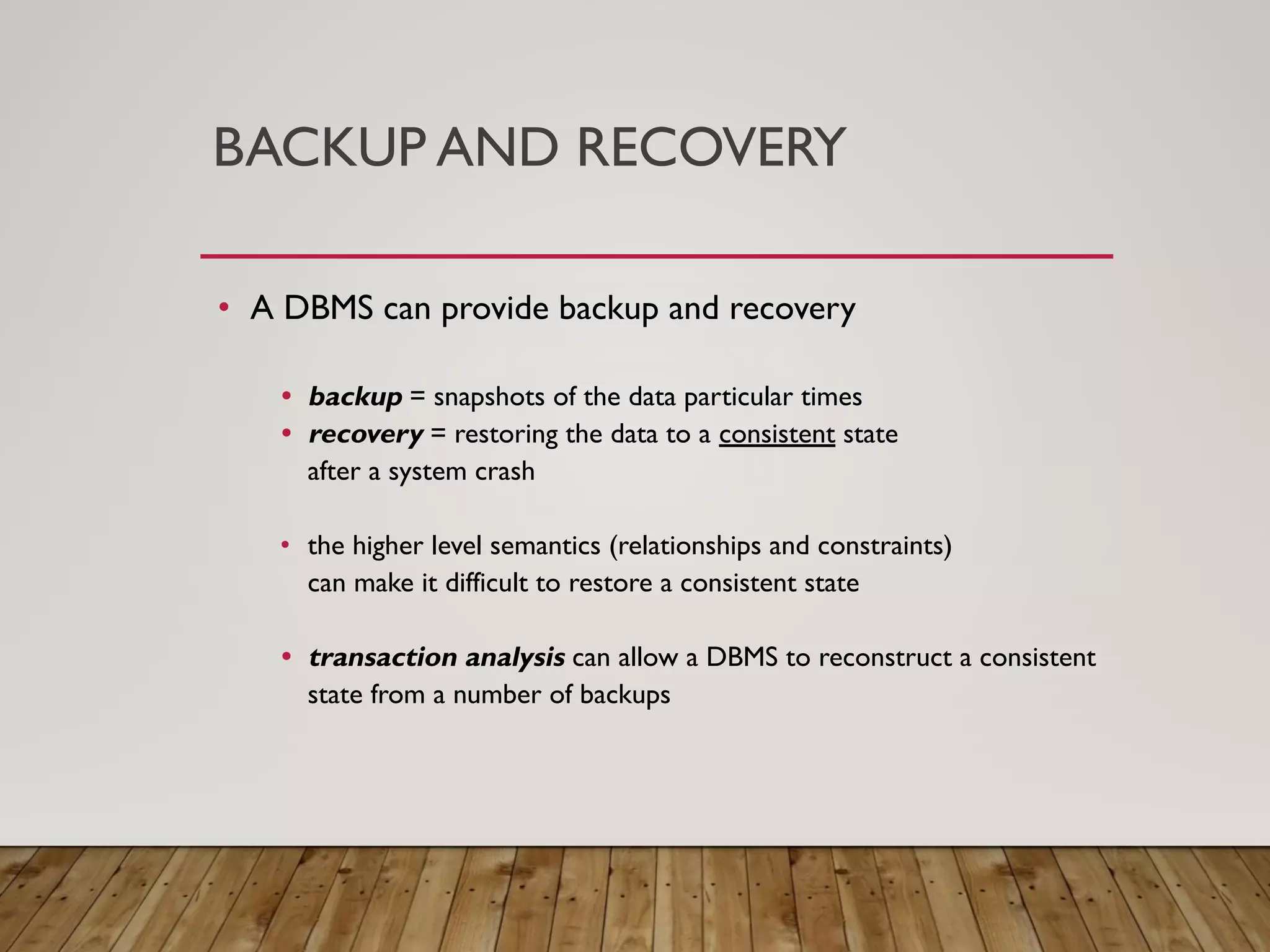 BACKUP AND RECOVERY
&bull; A DBMS can provide backup and recovery
&bull; backup = snapshots of the data particular times
&bull; recovery = restoring the data to a consistent state
after a system crash
&bull; the higher level semantics (relationships and constraints)
can make it difficult to restore a consistent state
&bull; transaction analysis can allow a DBMS to reconstruct a consistent
state from a number of backups
 
