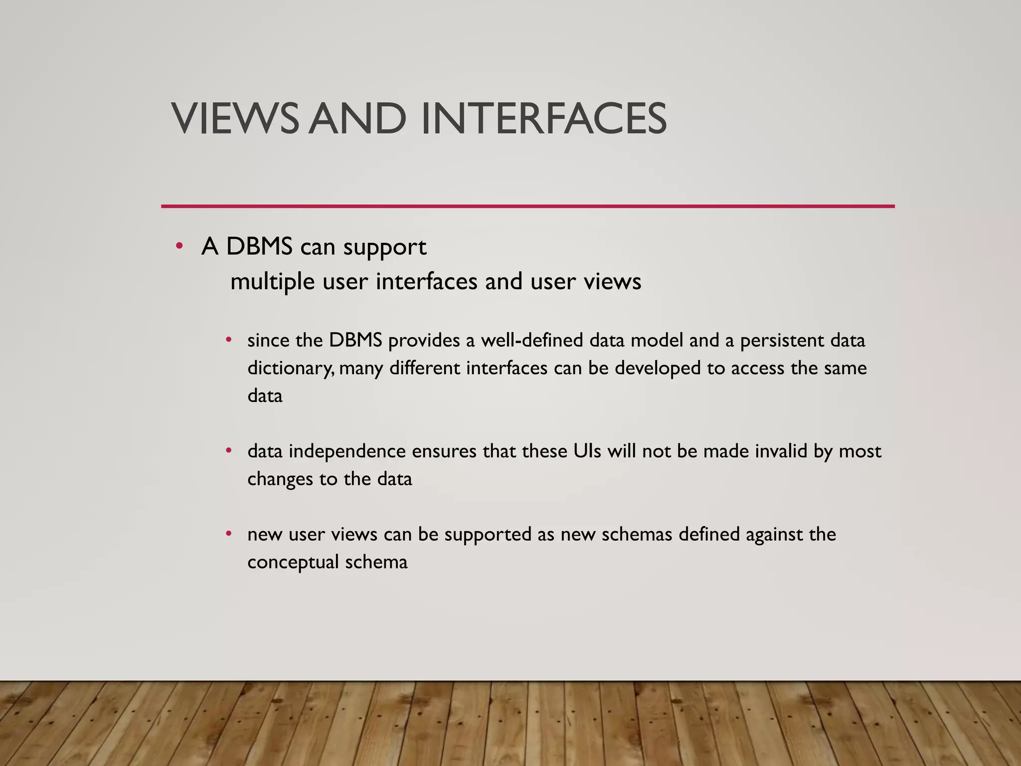 VIEWS AND INTERFACES
&bull; A DBMS can support
multiple user interfaces and user views
&bull; since the DBMS provides a well-defined data model and a persistent data
dictionary, many different interfaces can be developed to access the same
data
&bull; data independence ensures that these UIs will not be made invalid by most
changes to the data
&bull; new user views can be supported as new schemas defined against the
conceptual schema
 