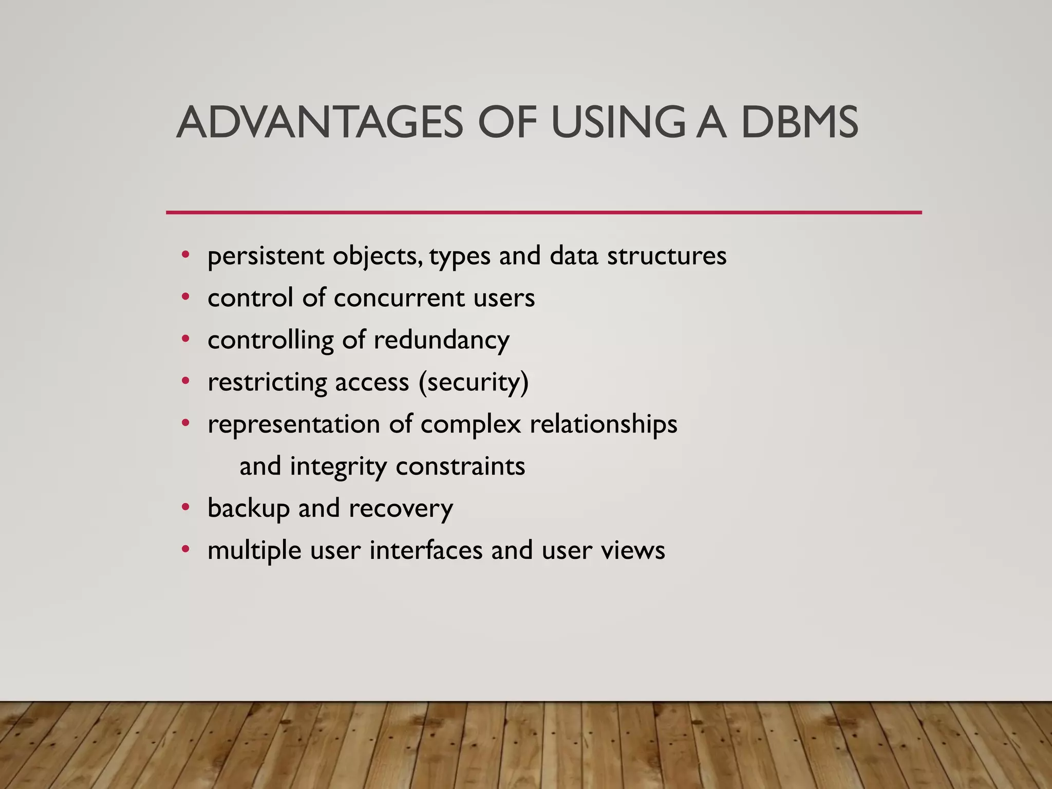 ADVANTAGES OF USING A DBMS
&bull; persistent objects, types and data structures
&bull; control of concurrent users
&bull; controlling of redundancy
&bull; restricting access (security)
&bull; representation of complex relationships
and integrity constraints
&bull; backup and recovery
&bull; multiple user interfaces and user views
 