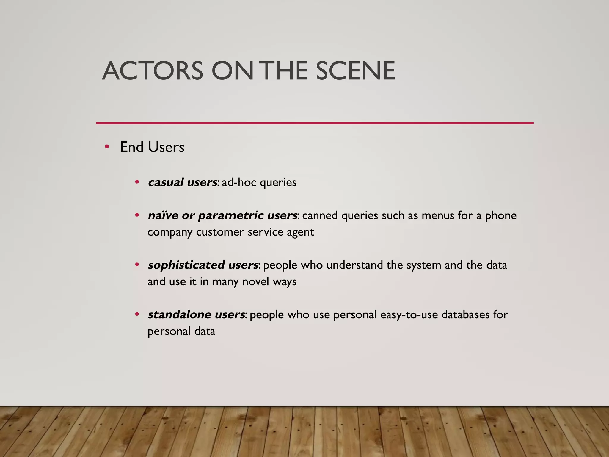 ACTORS ON THE SCENE
&bull; End Users
&bull; casual users: ad-hoc queries
&bull; na&iuml;ve or parametric users: canned queries such as menus for a phone
company customer service agent
&bull; sophisticated users: people who understand the system and the data
and use it in many novel ways
&bull; standalone users: people who use personal easy-to-use databases for
personal data
 