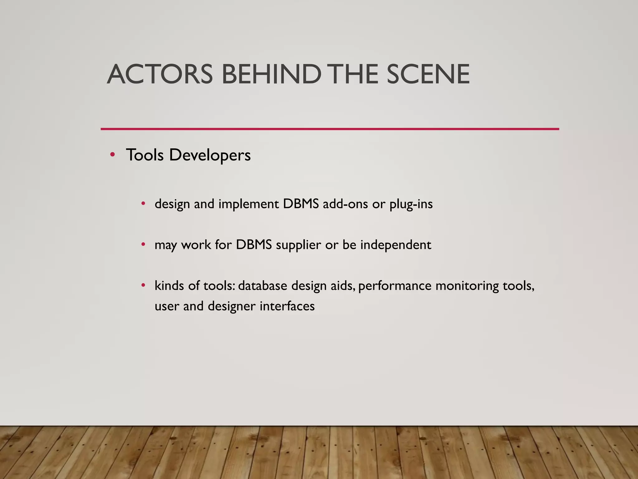 ACTORS BEHIND THE SCENE
&bull; Tools Developers
&bull; design and implement DBMS add-ons or plug-ins
&bull; may work for DBMS supplier or be independent
&bull; kinds of tools: database design aids, performance monitoring tools,
user and designer interfaces
 