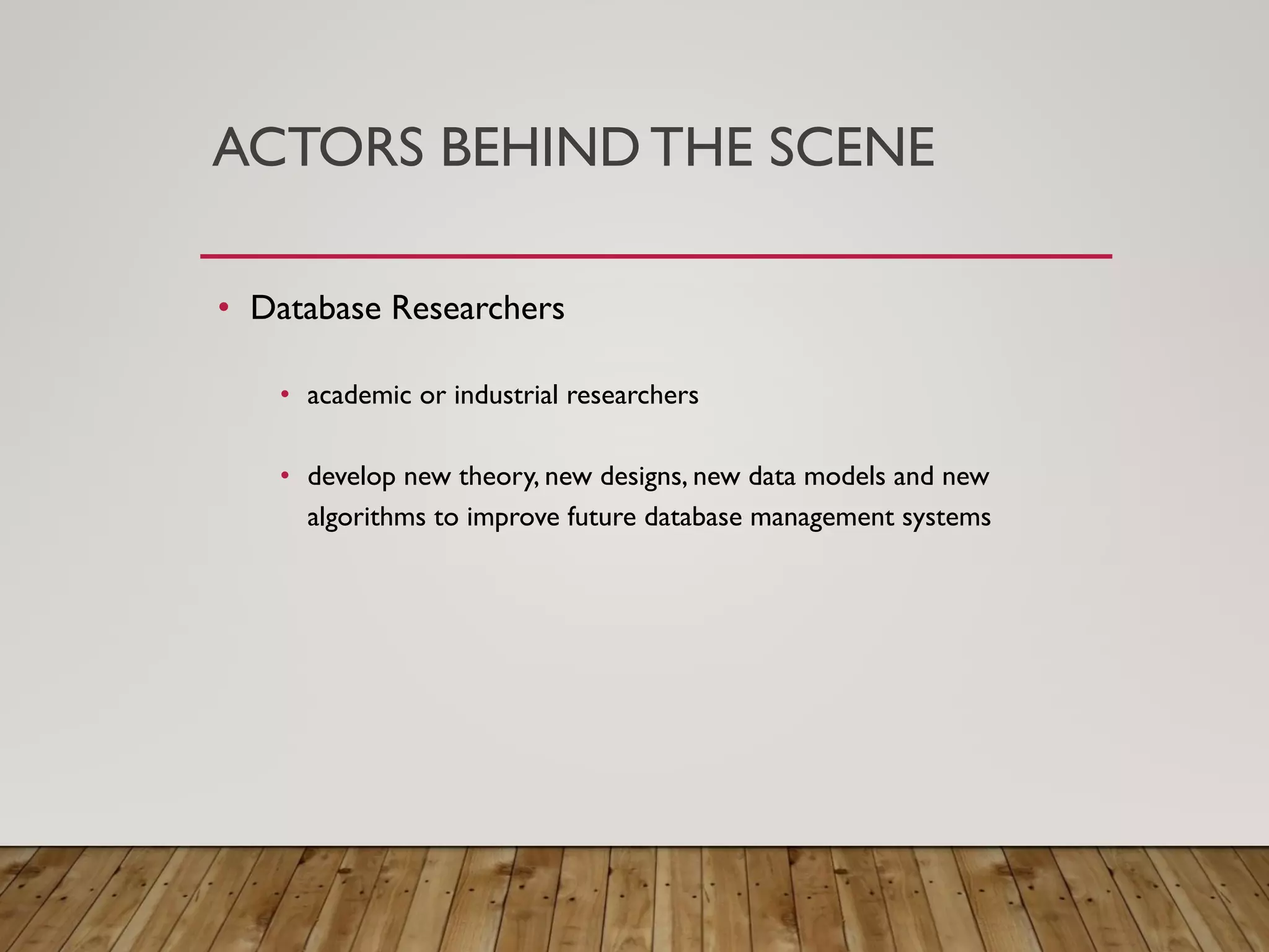 ACTORS BEHIND THE SCENE
&bull; Database Researchers
&bull; academic or industrial researchers
&bull; develop new theory, new designs, new data models and new
algorithms to improve future database management systems
 