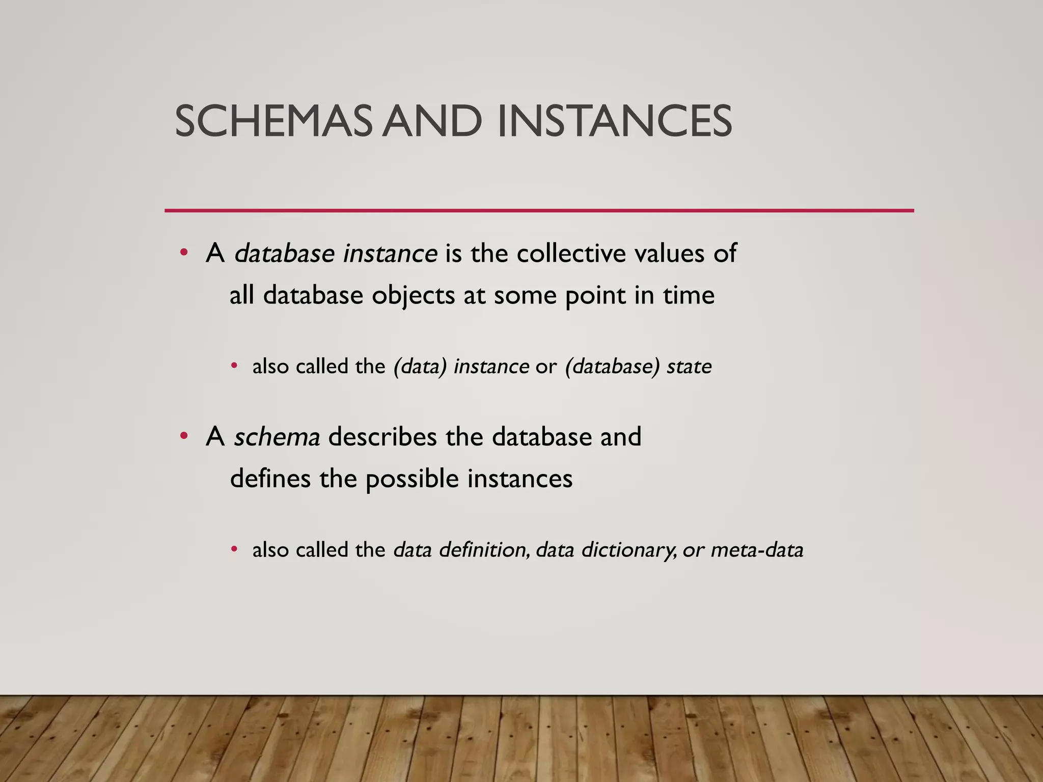 SCHEMAS AND INSTANCES
&bull; A database instance is the collective values of
all database objects at some point in time
&bull; also called the (data) instance or (database) state
&bull; A schema describes the database and
defines the possible instances
&bull; also called the data definition, data dictionary, or meta-data
 