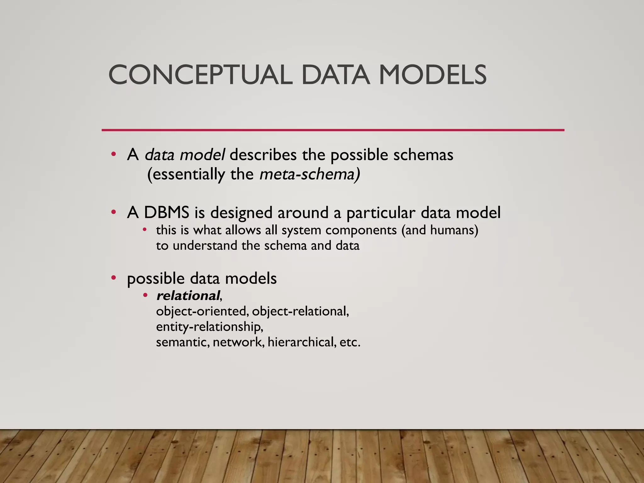 CONCEPTUAL DATA MODELS
&bull; A data model describes the possible schemas
(essentially the meta-schema)
&bull; A DBMS is designed around a particular data model
&bull; this is what allows all system components (and humans)
to understand the schema and data
&bull; possible data models
&bull; relational,
object-oriented, object-relational,
entity-relationship,
semantic, network, hierarchical, etc.
 