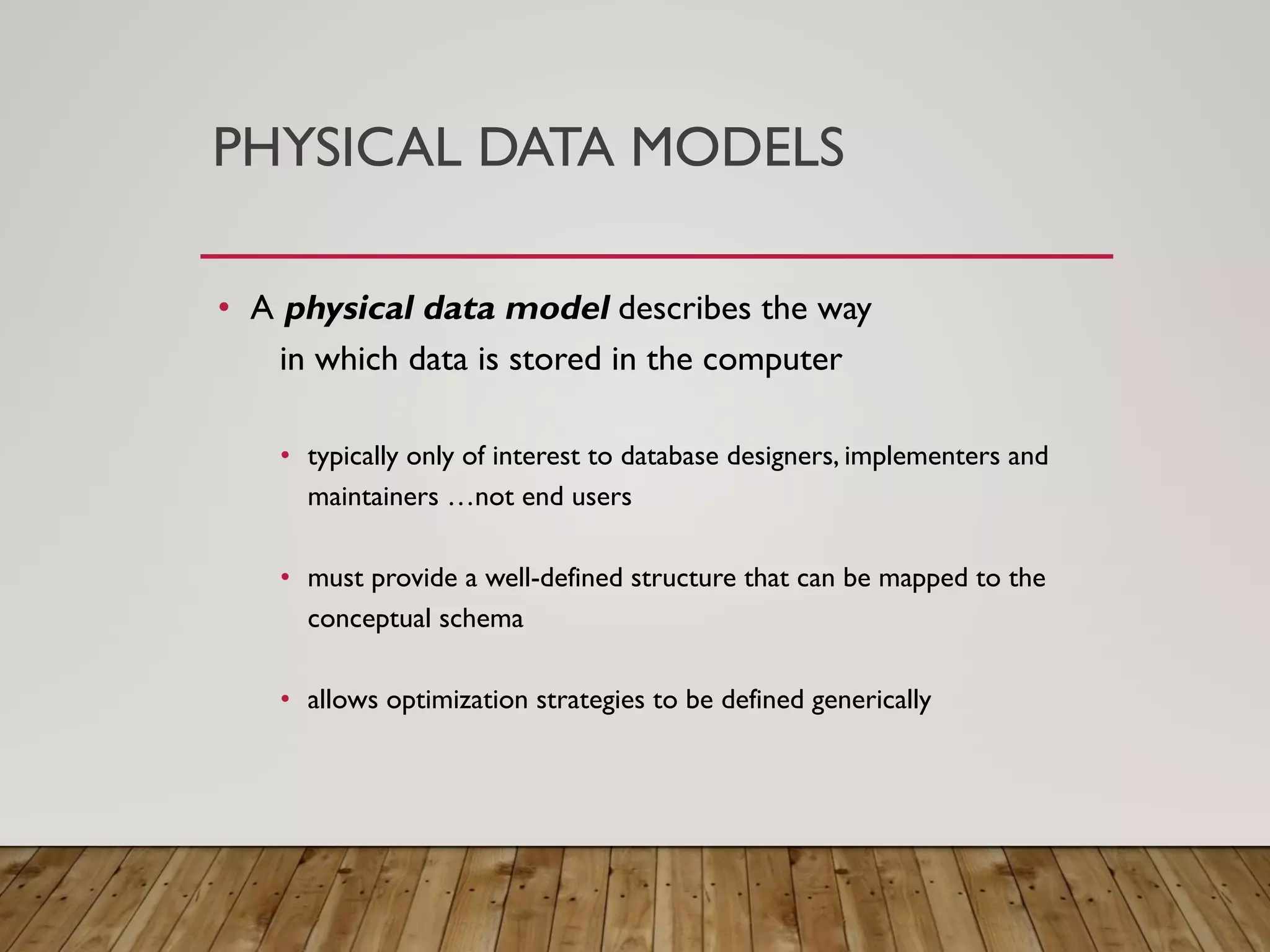 PHYSICAL DATA MODELS
&bull; A physical data model describes the way
in which data is stored in the computer
&bull; typically only of interest to database designers, implementers and
maintainers &hellip;not end users
&bull; must provide a well-defined structure that can be mapped to the
conceptual schema
&bull; allows optimization strategies to be defined generically
 