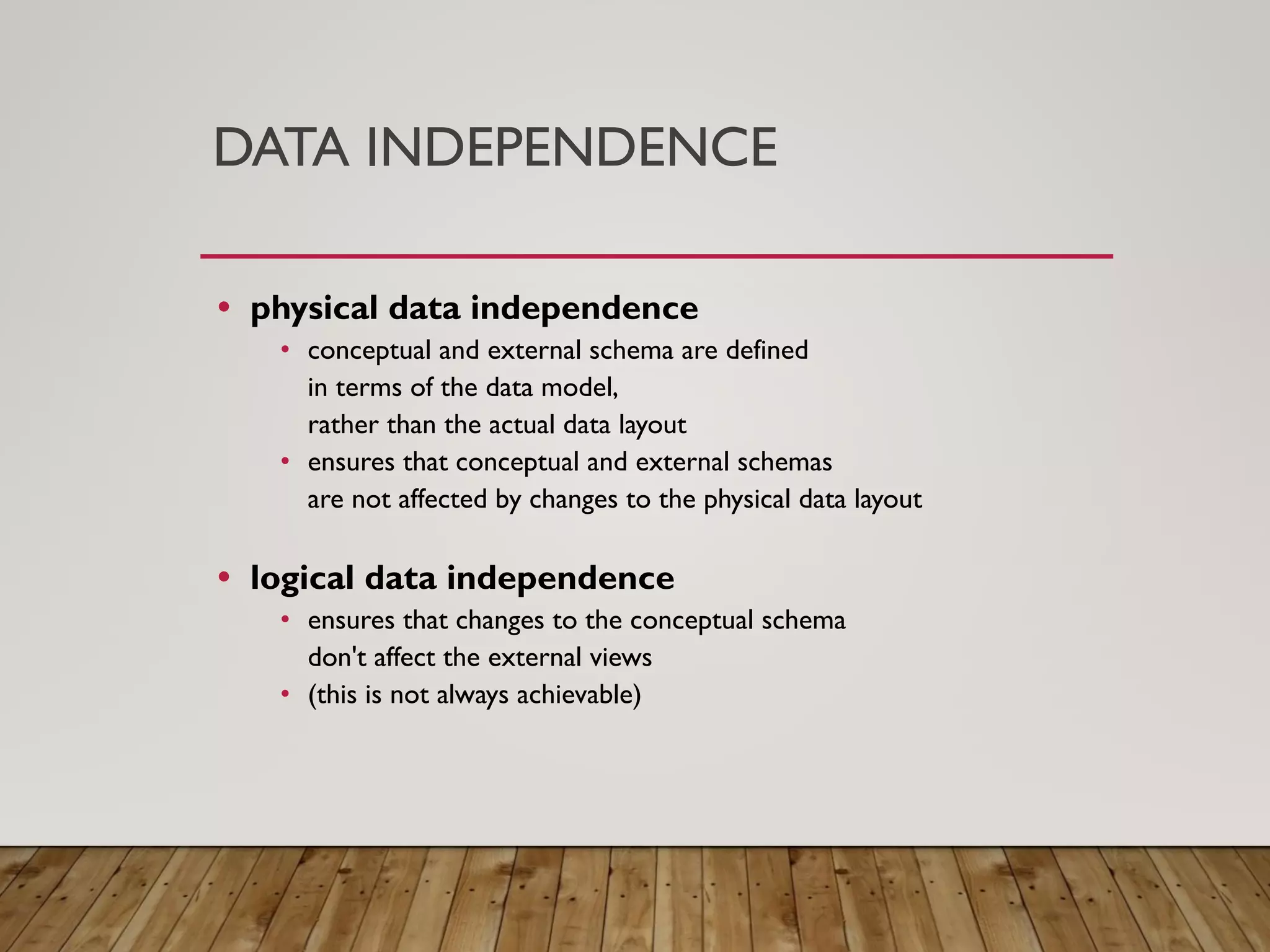 DATA INDEPENDENCE
&bull; physical data independence
&bull; conceptual and external schema are defined
in terms of the data model,
rather than the actual data layout
&bull; ensures that conceptual and external schemas
are not affected by changes to the physical data layout
&bull; logical data independence
&bull; ensures that changes to the conceptual schema
don't affect the external views
&bull; (this is not always achievable)
 