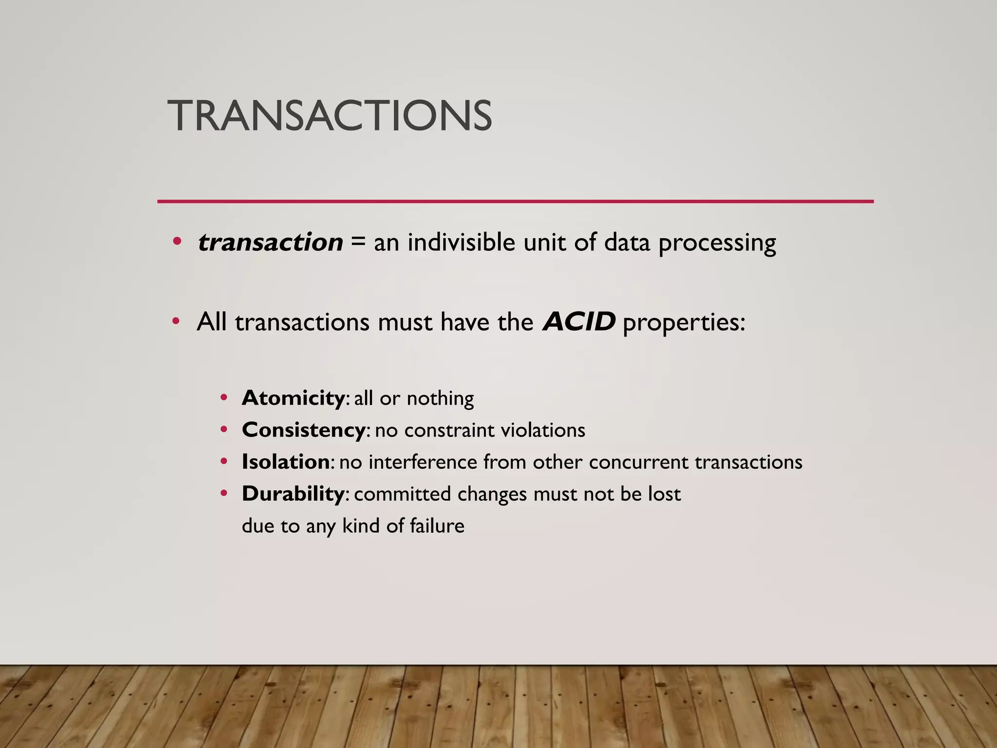 TRANSACTIONS
&bull; transaction = an indivisible unit of data processing
&bull; All transactions must have the ACID properties:
&bull; Atomicity: all or nothing
&bull; Consistency: no constraint violations
&bull; Isolation: no interference from other concurrent transactions
&bull; Durability: committed changes must not be lost
due to any kind of failure
 