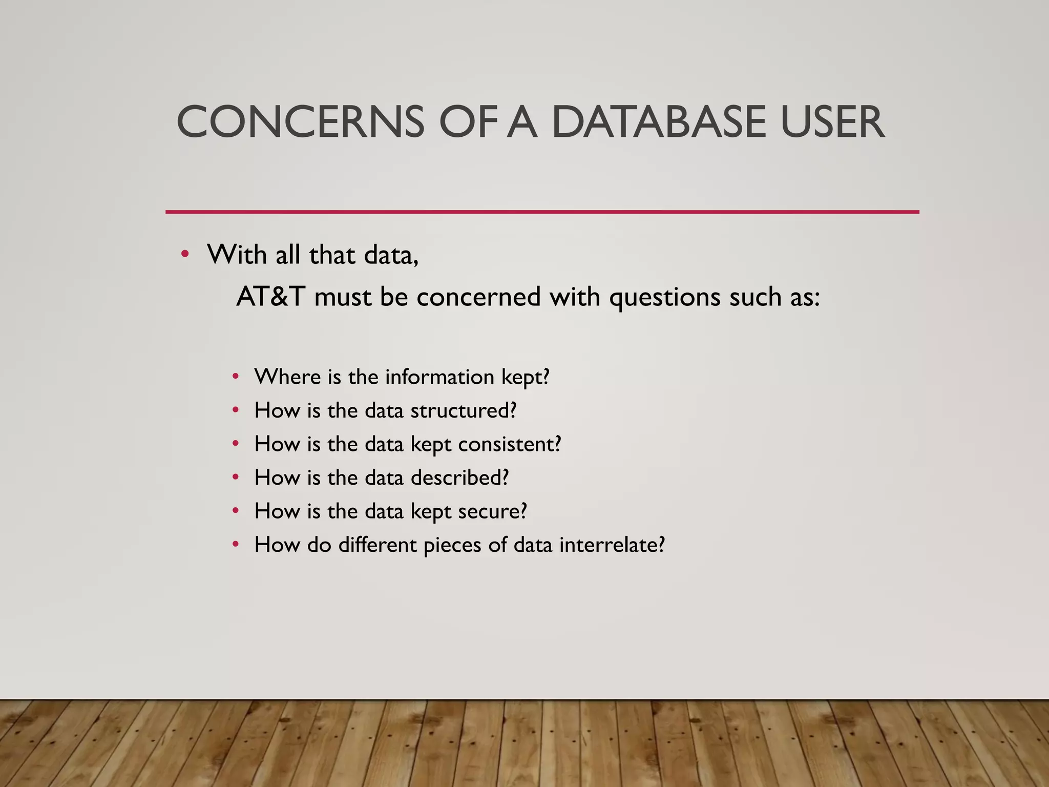 CONCERNS OF A DATABASE USER
&bull; With all that data,
AT&T must be concerned with questions such as:
&bull; Where is the information kept?
&bull; How is the data structured?
&bull; How is the data kept consistent?
&bull; How is the data described?
&bull; How is the data kept secure?
&bull; How do different pieces of data interrelate?
 
