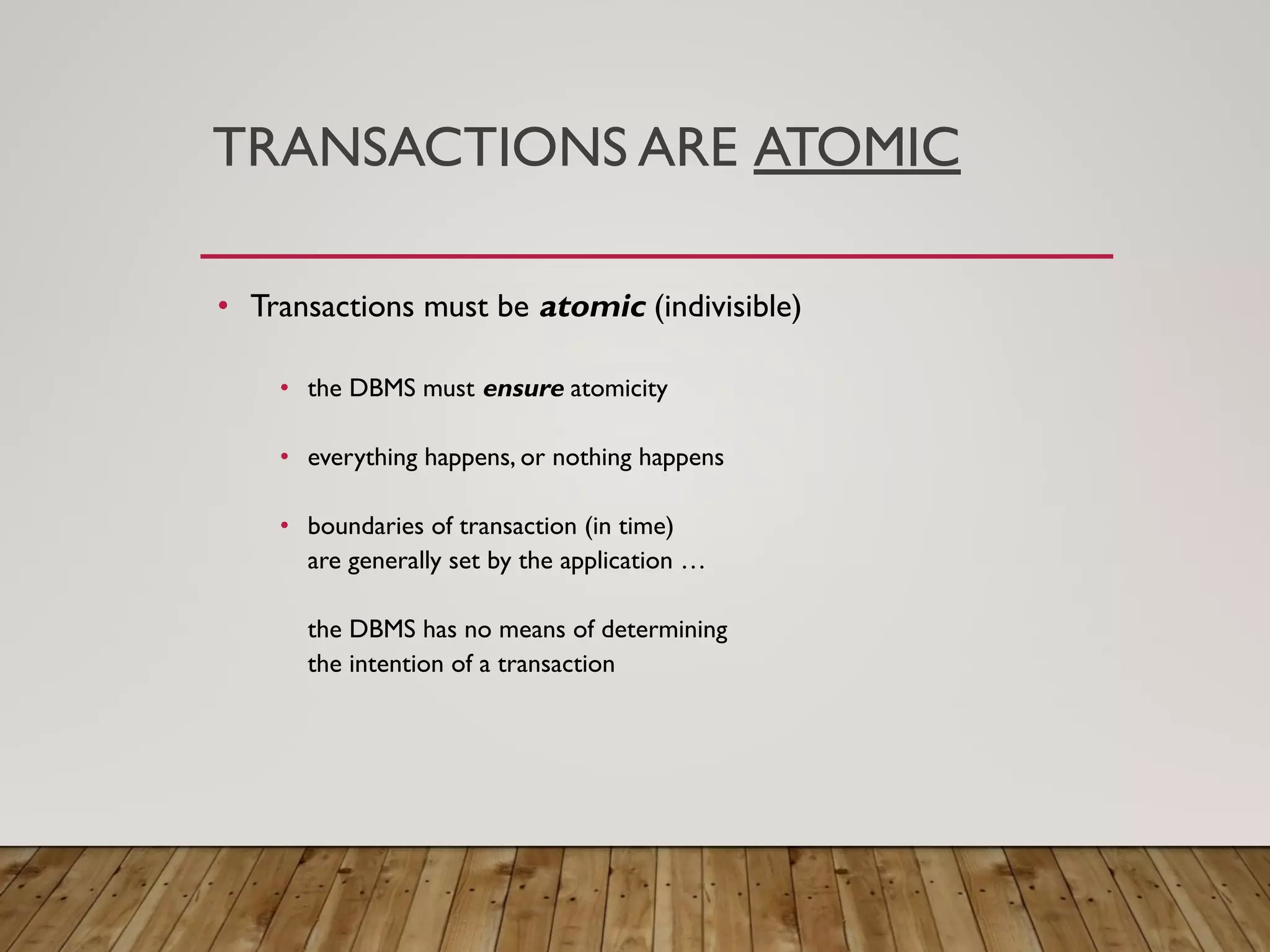 TRANSACTIONS ARE ATOMIC
&bull; Transactions must be atomic (indivisible)
&bull; the DBMS must ensure atomicity
&bull; everything happens, or nothing happens
&bull; boundaries of transaction (in time)
are generally set by the application &hellip;
the DBMS has no means of determining
the intention of a transaction
 