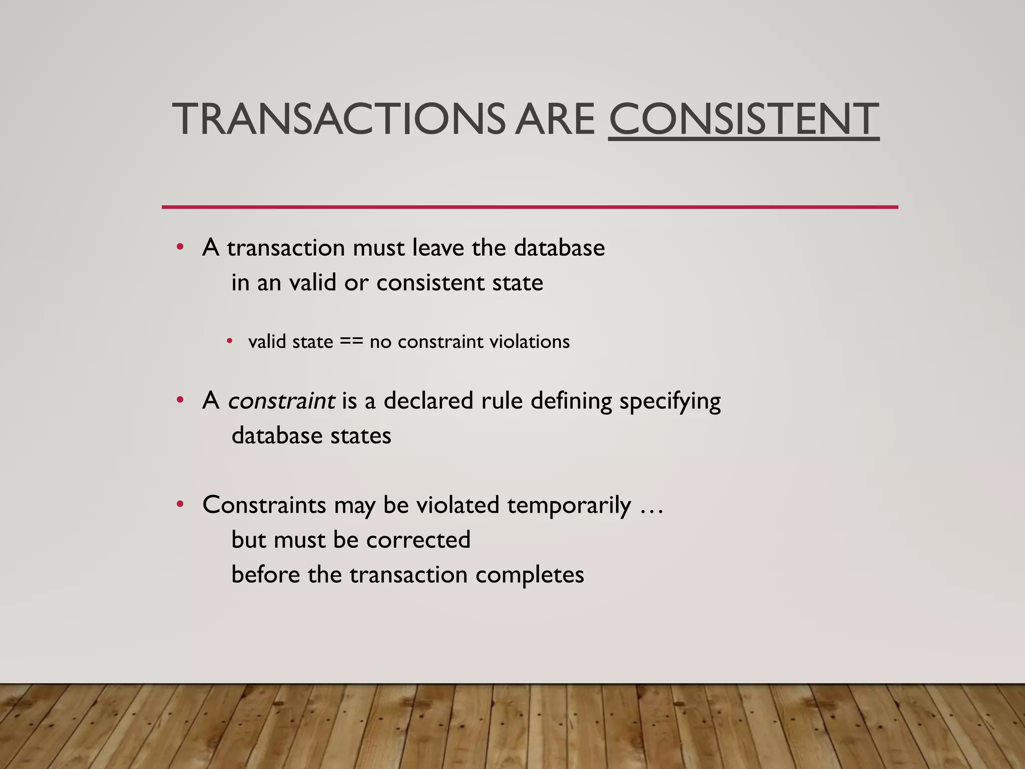 TRANSACTIONS ARE CONSISTENT
&bull; A transaction must leave the database
in an valid or consistent state
&bull; valid state == no constraint violations
&bull; A constraint is a declared rule defining specifying
database states
&bull; Constraints may be violated temporarily &hellip;
but must be corrected
before the transaction completes
 