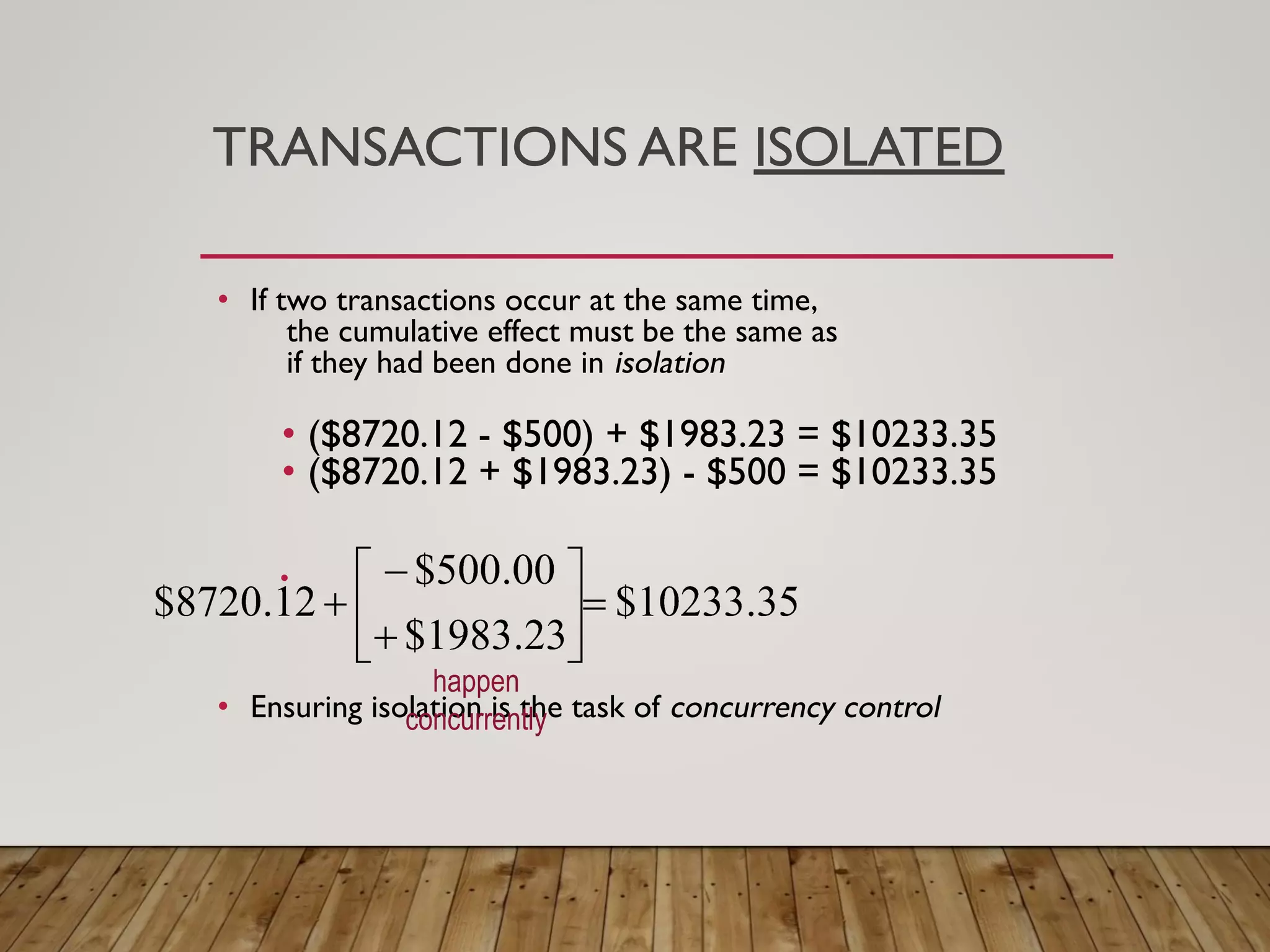 TRANSACTIONS ARE ISOLATED
&bull; If two transactions occur at the same time,
the cumulative effect must be the same as
if they had been done in isolation
&bull; ($8720.12 - $500) + $1983.23 = $10233.35
&bull; ($8720.12 + $1983.23) - $500 = $10233.35
&bull;
&bull; Ensuring isolation is the task of concurrency control
happen
concurrently
 