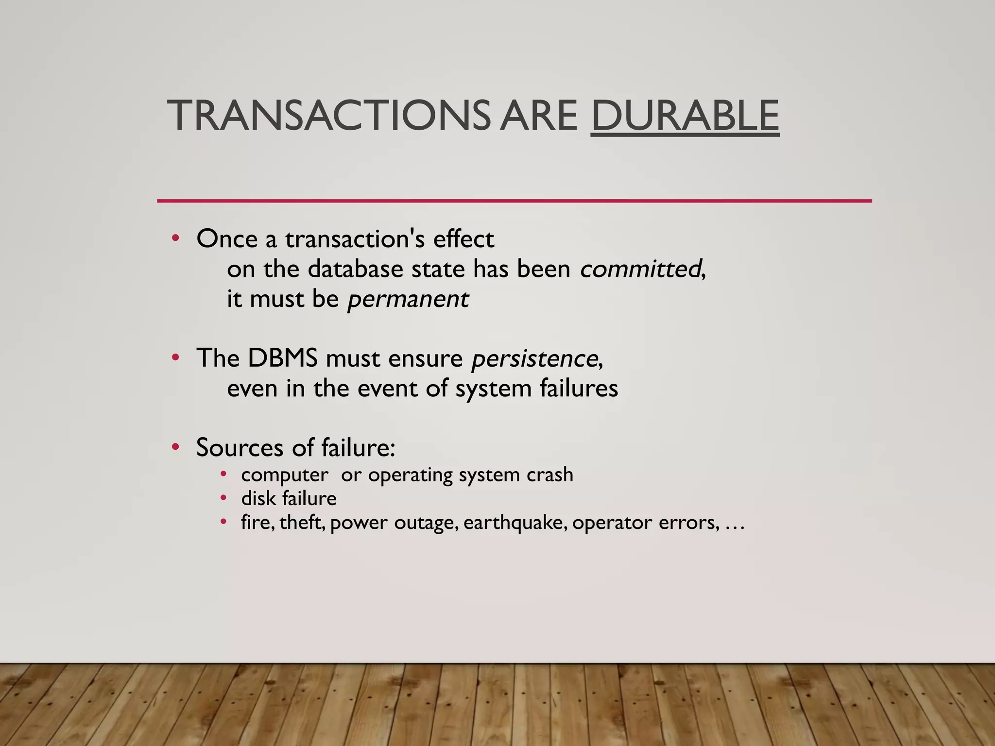 TRANSACTIONS ARE DURABLE
&bull; Once a transaction's effect
on the database state has been committed,
it must be permanent
&bull; The DBMS must ensure persistence,
even in the event of system failures
&bull; Sources of failure:
&bull; computer or operating system crash
&bull; disk failure
&bull; fire, theft, power outage, earthquake, operator errors, &hellip;
 