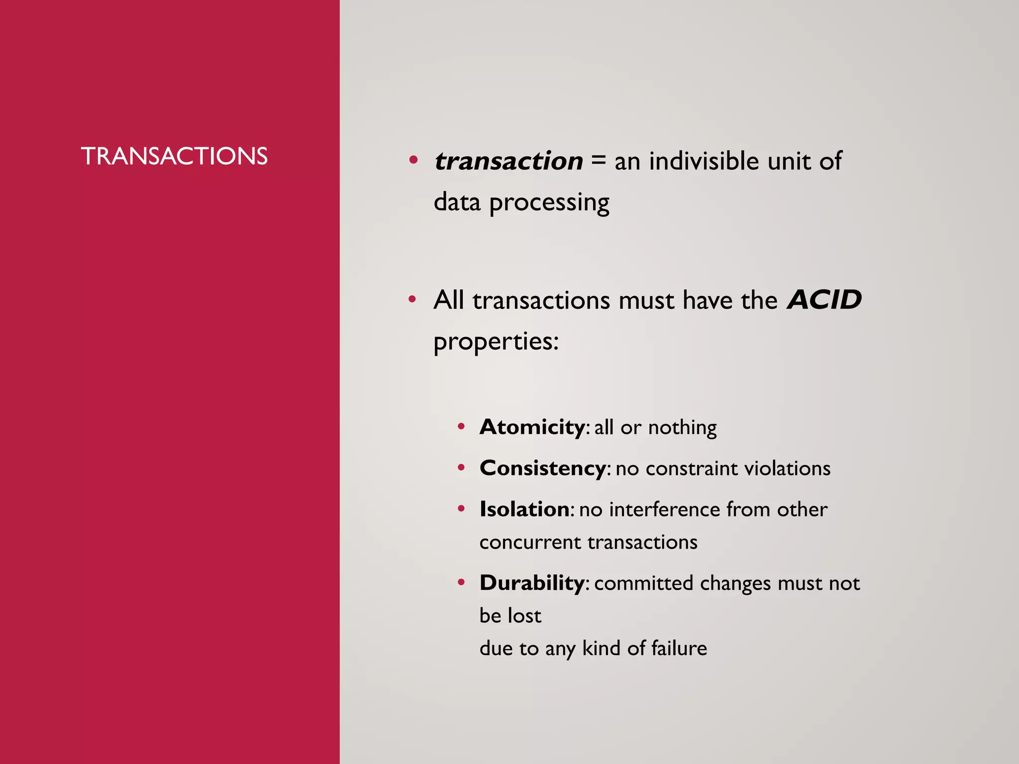 TRANSACTIONS &bull; transaction = an indivisible unit of
data processing
&bull; All transactions must have the ACID
properties:
&bull; Atomicity: all or nothing
&bull; Consistency: no constraint violations
&bull; Isolation: no interference from other
concurrent transactions
&bull; Durability: committed changes must not
be lost
due to any kind of failure
 