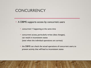 CONCURRENCY
• A DBMS supports access by concurrent users
• concurrent = happening at the same time
• concurrent access, particularly writes (data changes),
can result in inconsistent states
(even when the individual operations are correct)
• the DBMS can check the actual operations of concurrent users, to
prevent activity that will lead to inconsistent states
 