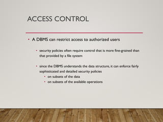 ACCESS CONTROL
• A DBMS can restrict access to authorized users
• security policies often require control that is more fine-grained than
that provided by a file system
• since the DBMS understands the data structure, it can enforce fairly
sophisticated and detailed security policies
• on subsets of the data
• on subsets of the available operations
 
