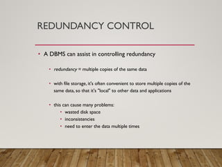 REDUNDANCY CONTROL
• A DBMS can assist in controlling redundancy
• redundancy = multiple copies of the same data
• with file storage, it's often convenient to store multiple copies of the
same data, so that it's "local" to other data and applications
• this can cause many problems:
• wasted disk space
• inconsistencies
• need to enter the data multiple times
 