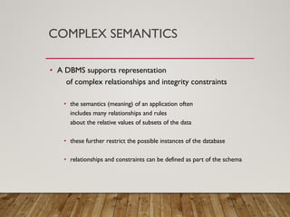 COMPLEX SEMANTICS
• A DBMS supports representation
of complex relationships and integrity constraints
• the semantics (meaning) of an application often
includes many relationships and rules
about the relative values of subsets of the data
• these further restrict the possible instances of the database
• relationships and constraints can be defined as part of the schema
 