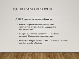 BACKUP AND RECOVERY
• A DBMS can provide backup and recovery
• backup = snapshots of the data particular times
• recovery = restoring the data to a consistent state
after a system crash
• the higher level semantics (relationships and constraints)
can make it difficult to restore a consistent state
• transaction analysis can allow a DBMS to reconstruct a consistent
state from a number of backups
 