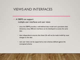 VIEWS AND INTERFACES
• A DBMS can support
multiple user interfaces and user views
• since the DBMS provides a well-defined data model and a persistent data
dictionary, many different interfaces can be developed to access the same
data
• data independence ensures that these UIs will not be made invalid by most
changes to the data
• new user views can be supported as new schemas defined against the
conceptual schema
 