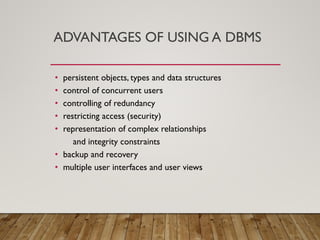 ADVANTAGES OF USING A DBMS
• persistent objects, types and data structures
• control of concurrent users
• controlling of redundancy
• restricting access (security)
• representation of complex relationships
and integrity constraints
• backup and recovery
• multiple user interfaces and user views
 