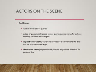ACTORS ON THE SCENE
• End Users
• casual users: ad-hoc queries
• naïve or parametric users: canned queries such as menus for a phone
company customer service agent
• sophisticated users: people who understand the system and the data
and use it in many novel ways
• standalone users: people who use personal easy-to-use databases for
personal data
 