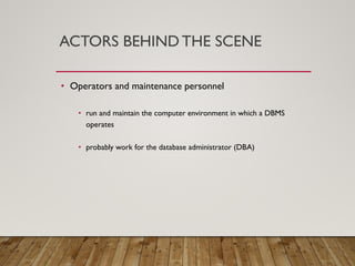 ACTORS BEHIND THE SCENE
• Operators and maintenance personnel
• run and maintain the computer environment in which a DBMS
operates
• probably work for the database administrator (DBA)
 