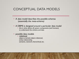 CONCEPTUAL DATA MODELS
• A data model describes the possible schemas
(essentially the meta-schema)
• A DBMS is designed around a particular data model
• this is what allows all system components (and humans)
to understand the schema and data
• possible data models
• relational,
object-oriented, object-relational,
entity-relationship,
semantic, network, hierarchical, etc.
 
