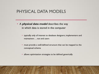 PHYSICAL DATA MODELS
• A physical data model describes the way
in which data is stored in the computer
• typically only of interest to database designers, implementers and
maintainers …not end users
• must provide a well-defined structure that can be mapped to the
conceptual schema
• allows optimization strategies to be defined generically
 