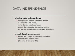 DATA INDEPENDENCE
• physical data independence
• conceptual and external schema are defined
in terms of the data model,
rather than the actual data layout
• ensures that conceptual and external schemas
are not affected by changes to the physical data layout
• logical data independence
• ensures that changes to the conceptual schema
don't affect the external views
• (this is not always achievable)
 
