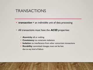 TRANSACTIONS
• transaction = an indivisible unit of data processing
• All transactions must have the ACID properties:
• Atomicity: all or nothing
• Consistency: no constraint violations
• Isolation: no interference from other concurrent transactions
• Durability: committed changes must not be lost
due to any kind of failure
 