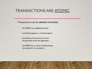 TRANSACTIONS ARE ATOMIC
• Transactions must be atomic (indivisible)
• the DBMS must ensure atomicity
• everything happens, or nothing happens
• boundaries of transaction (in time)
are generally set by the application …
the DBMS has no means of determining
the intention of a transaction
 