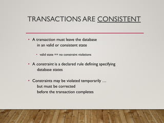 TRANSACTIONS ARE CONSISTENT
• A transaction must leave the database
in an valid or consistent state
• valid state == no constraint violations
• A constraint is a declared rule defining specifying
database states
• Constraints may be violated temporarily …
but must be corrected
before the transaction completes
 