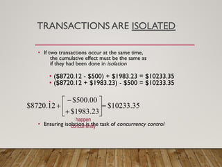 TRANSACTIONS ARE ISOLATED
• If two transactions occur at the same time,
the cumulative effect must be the same as
if they had been done in isolation
• ($8720.12 - $500) + $1983.23 = $10233.35
• ($8720.12 + $1983.23) - $500 = $10233.35
•
• Ensuring isolation is the task of concurrency control
happen
concurrently
 